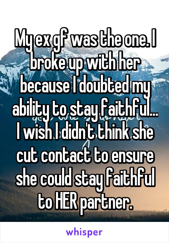 My ex gf was the one. I broke up with her because I doubted my ability to stay faithful... I wish I didn't think she cut contact to ensure she could stay faithful to HER partner.