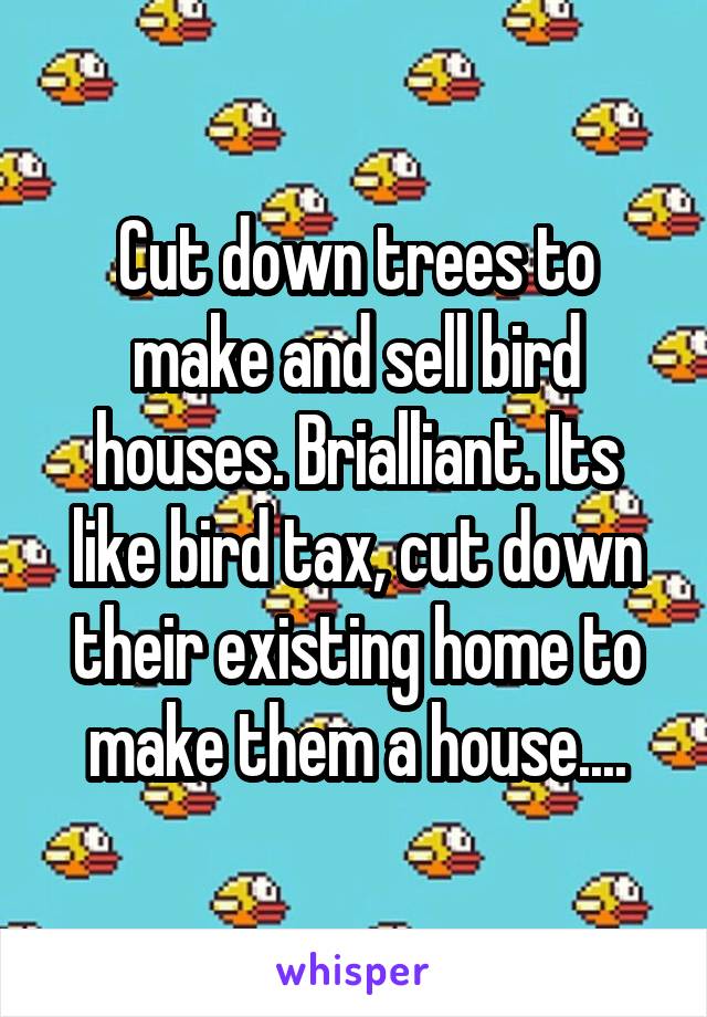 Cut down trees to make and sell bird houses. Brialliant. Its like bird tax, cut down their existing home to make them a house....