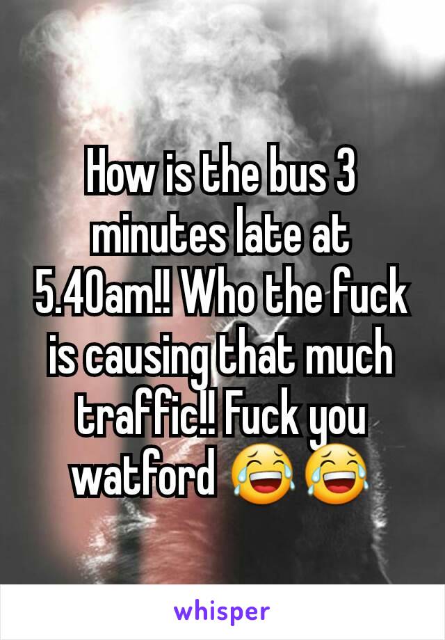 How is the bus 3 minutes late at 5.40am!! Who the fuck is causing that much traffic!! Fuck you watford 😂😂