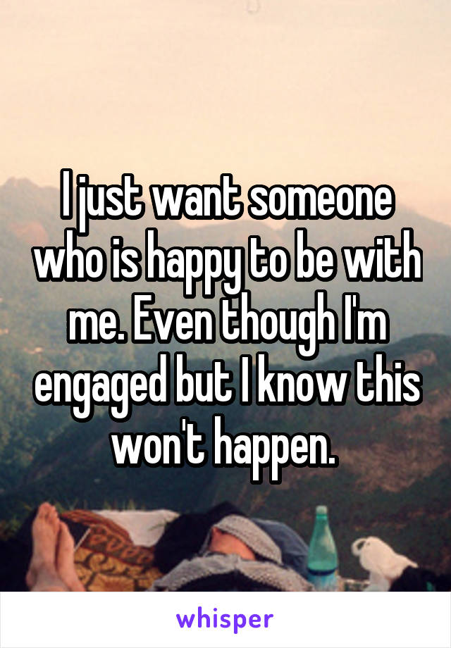 I just want someone who is happy to be with me. Even though I'm engaged but I know this won't happen. 
