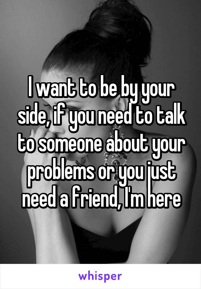 I want to be by your side, if you need to talk to someone about your problems or you just need a friend, I'm here