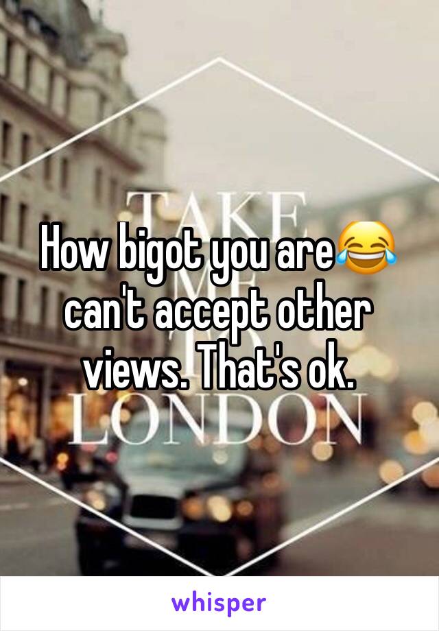 How bigot you are😂 can't accept other views. That's ok.