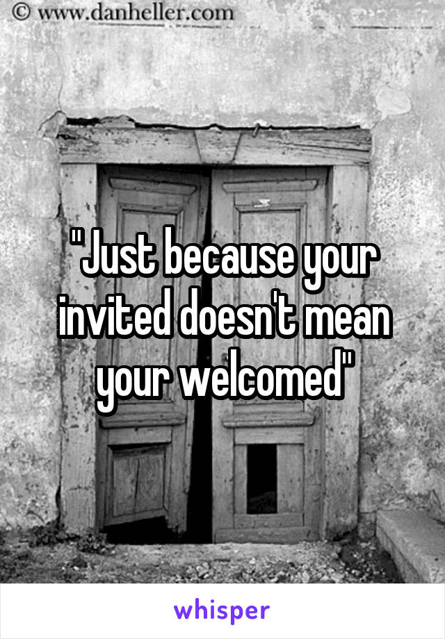 "Just because your invited doesn't mean your welcomed"