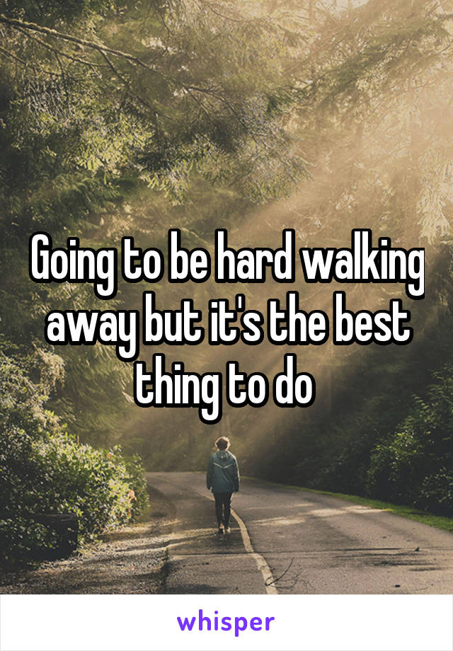 Going to be hard walking away but it's the best thing to do 