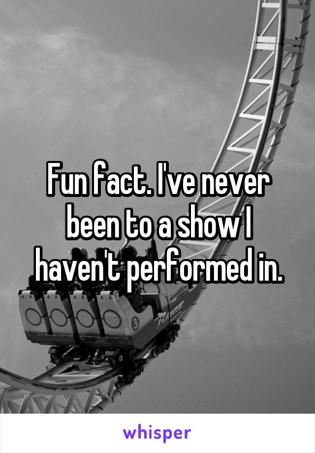 Fun fact. I've never been to a show I haven't performed in.