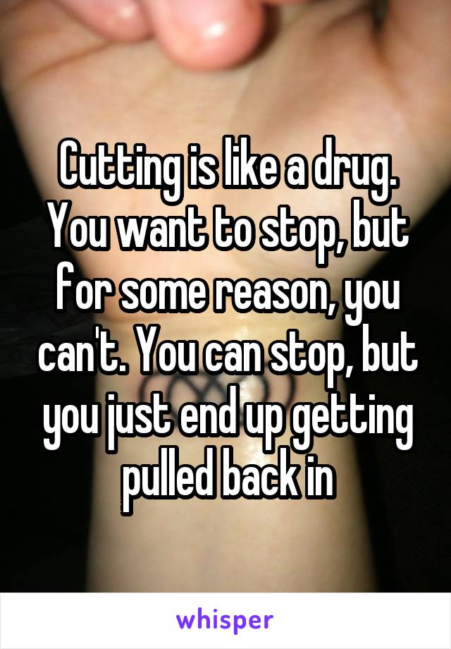 Cutting is like a drug. You want to stop, but for some reason, you can't. You can stop, but you just end up getting pulled back in