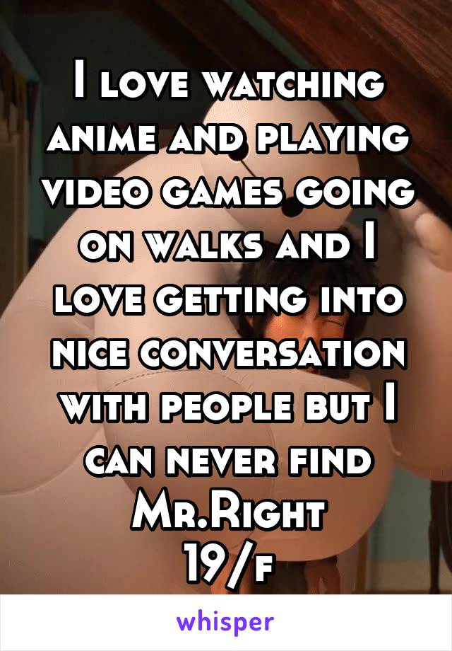I love watching anime and playing video games going on walks and I love getting into nice conversation with people but I can never find Mr.Right
19/f
