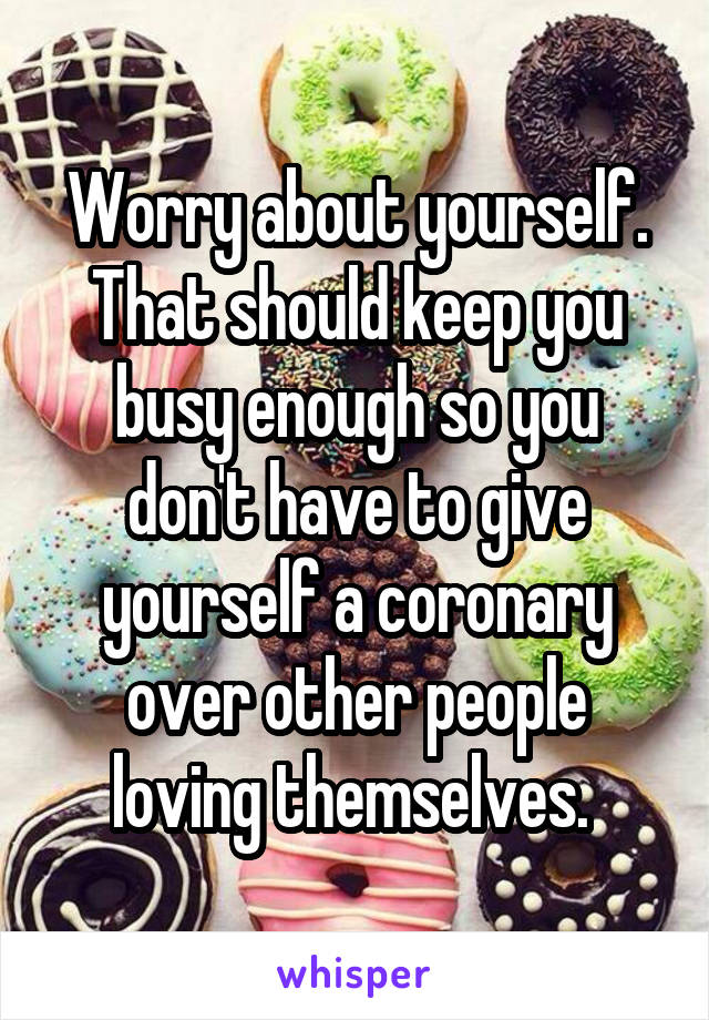 Worry about yourself. That should keep you busy enough so you don't have to give yourself a coronary over other people loving themselves. 