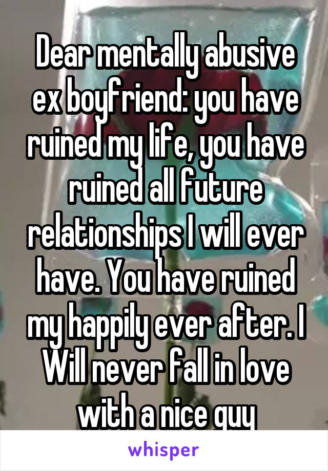 Dear mentally abusive ex boyfriend: you have ruined my life, you have ruined all future relationships I will ever have. You have ruined my happily ever after. I Will never fall in love with a nice guy