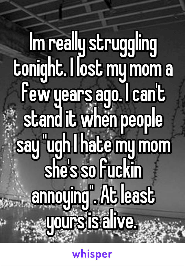 Im really struggling tonight. I lost my mom a few years ago. I can't stand it when people say "ugh I hate my mom she's so fuckin annoying". At least yours is alive. 