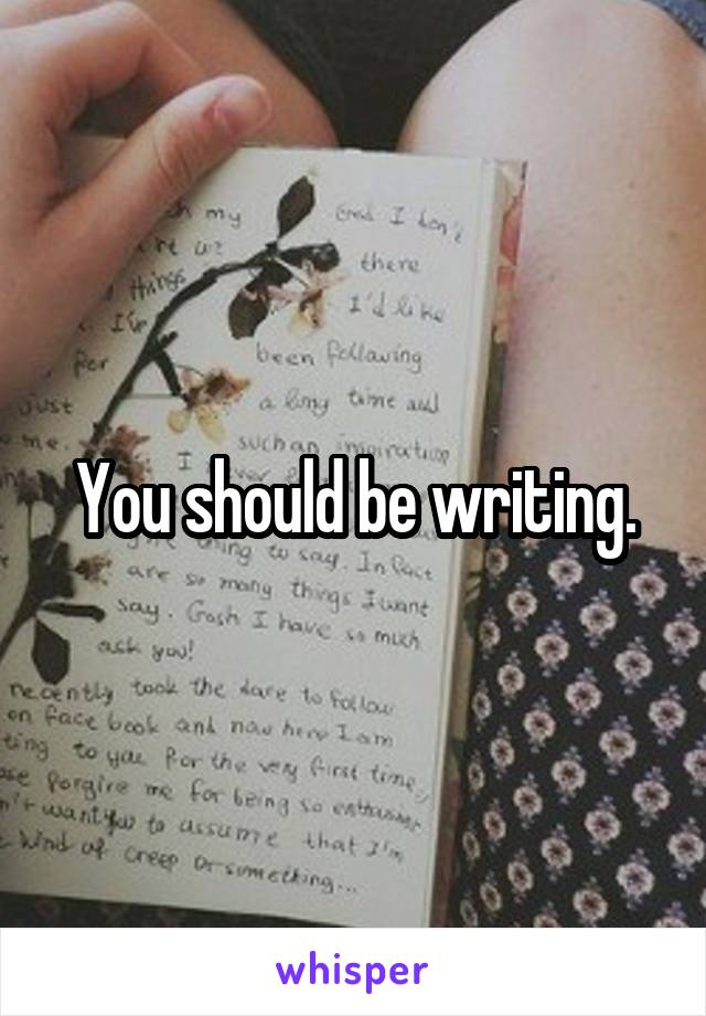 You should be writing.