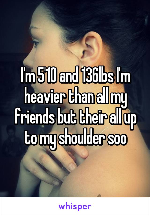 I'm 5'10 and 136lbs I'm heavier than all my friends but their all up to my shoulder soo
