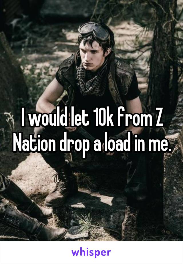 I would let 10k from Z Nation drop a load in me.