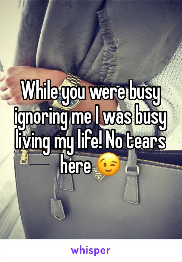While you were busy ignoring me I was busy living my life! No tears here 😉