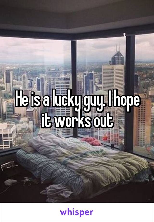 He is a lucky guy. I hope it works out