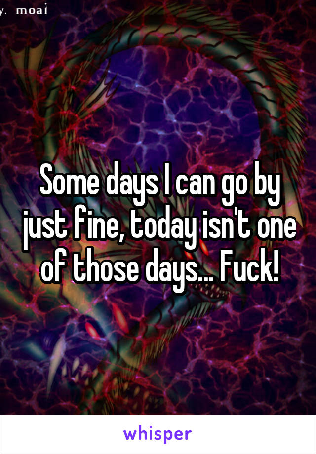 Some days I can go by just fine, today isn't one of those days... Fuck!