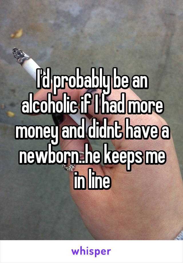 I'd probably be an alcoholic if I had more money and didnt have a newborn..he keeps me in line