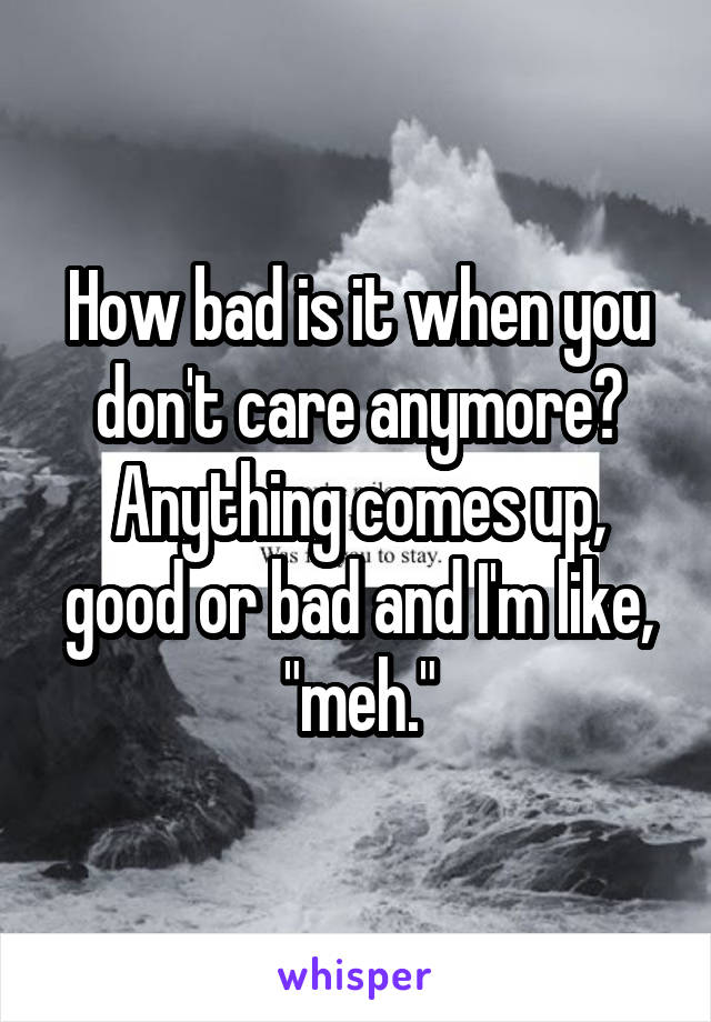 How bad is it when you don't care anymore? Anything comes up, good or bad and I'm like, "meh."