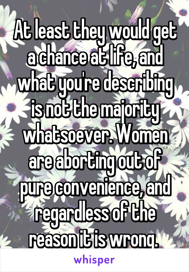 At least they would get a chance at life, and what you're describing is not the majority whatsoever. Women are aborting out of pure convenience, and regardless of the reason it is wrong. 