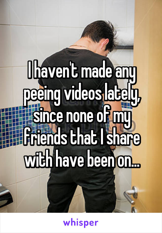 I haven't made any peeing videos lately, since none of my friends that I share with have been on...