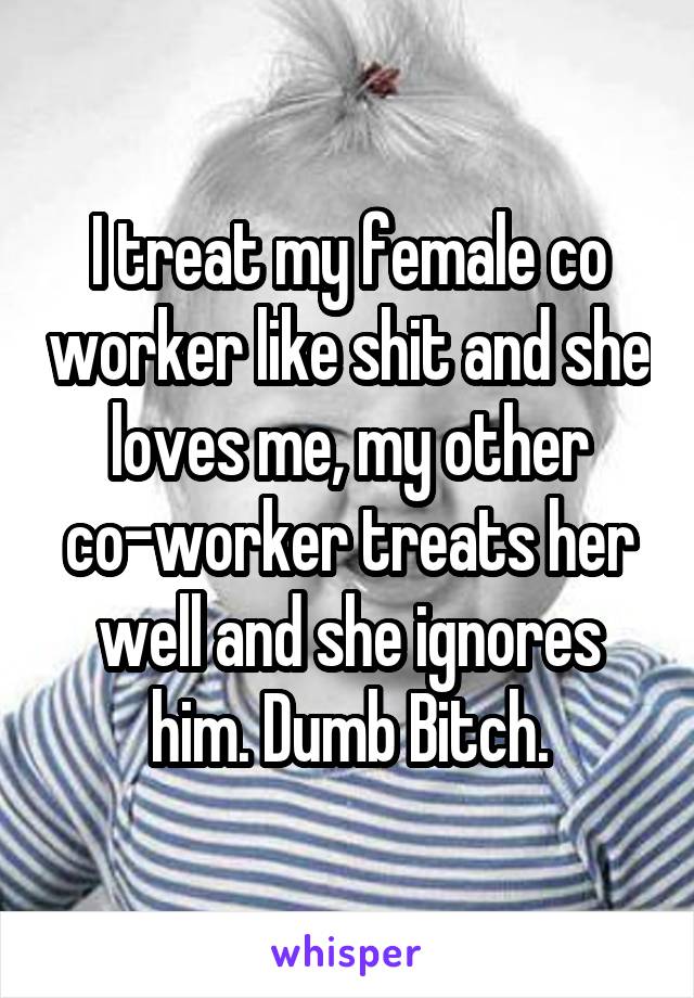 I treat my female co worker like shit and she loves me, my other co-worker treats her well and she ignores him. Dumb Bitch.