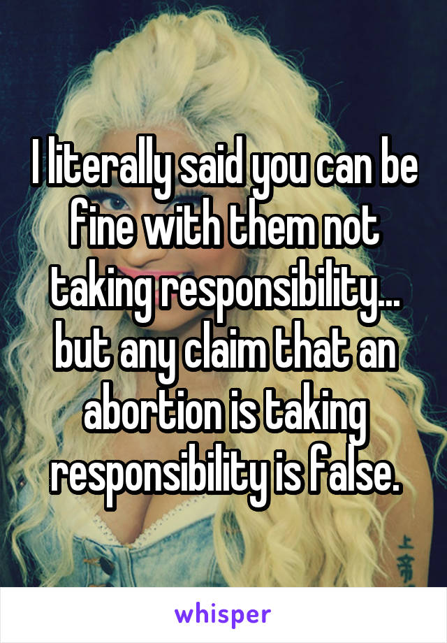 I literally said you can be fine with them not taking responsibility... but any claim that an abortion is taking responsibility is false.