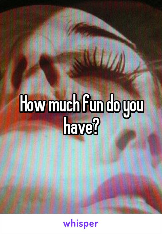 How much fun do you have?