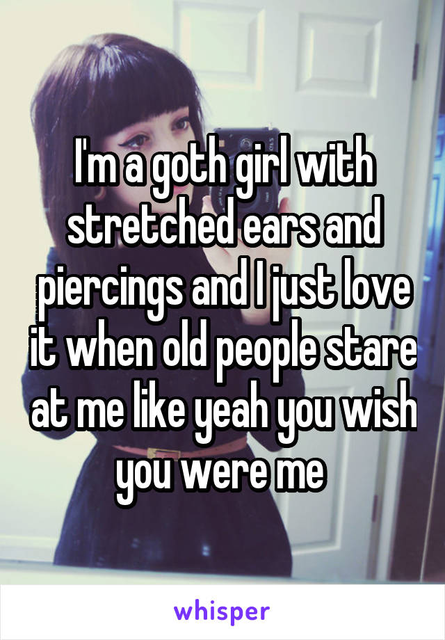 I'm a goth girl with stretched ears and piercings and I just love it when old people stare at me like yeah you wish you were me 