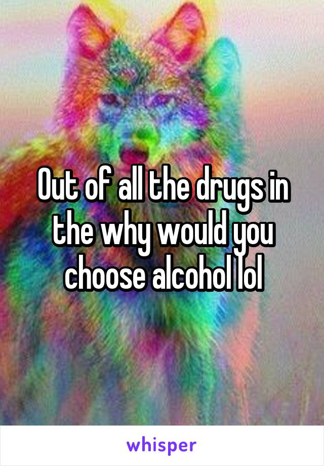 Out of all the drugs in the why would you choose alcohol lol