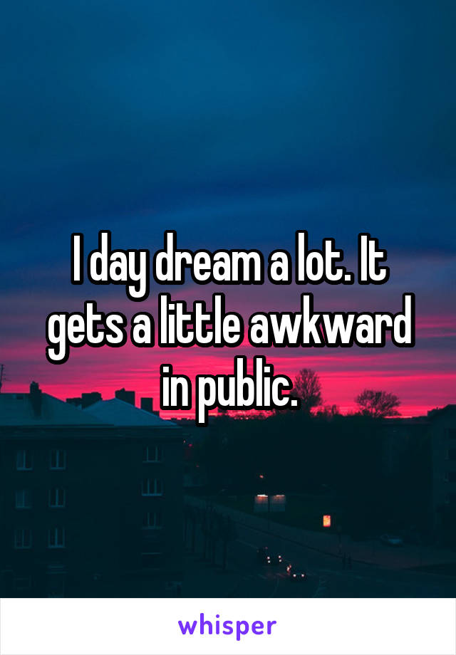I day dream a lot. It gets a little awkward in public.