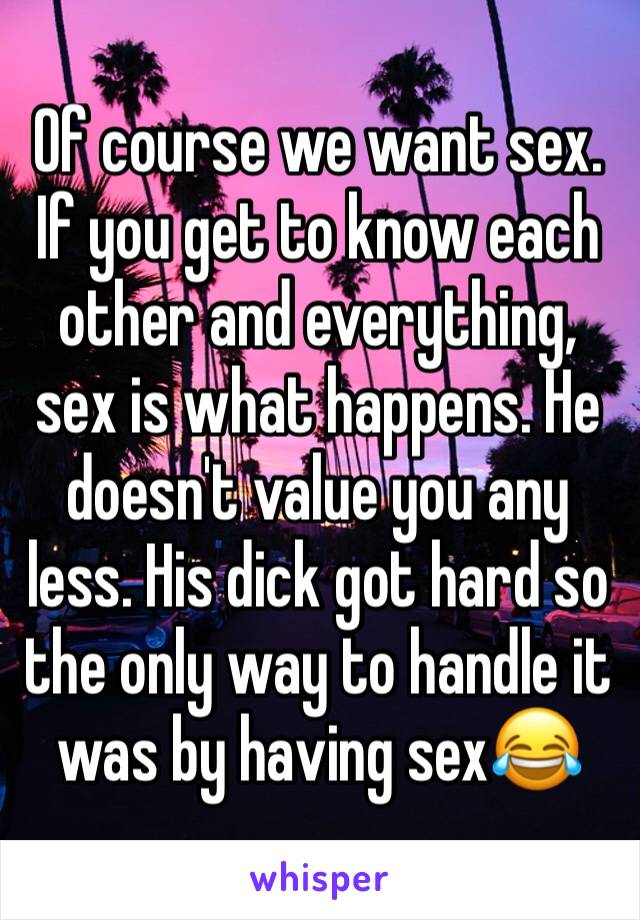Of course we want sex. If you get to know each other and everything, sex is what happens. He doesn't value you any less. His dick got hard so the only way to handle it was by having sex😂