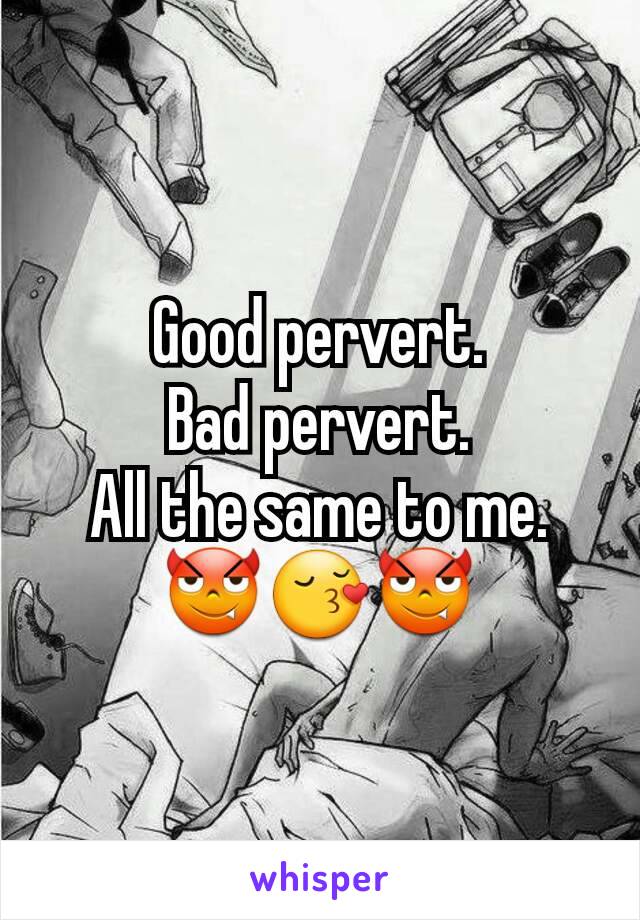Good pervert.
Bad pervert.
All the same to me.😈😚😈