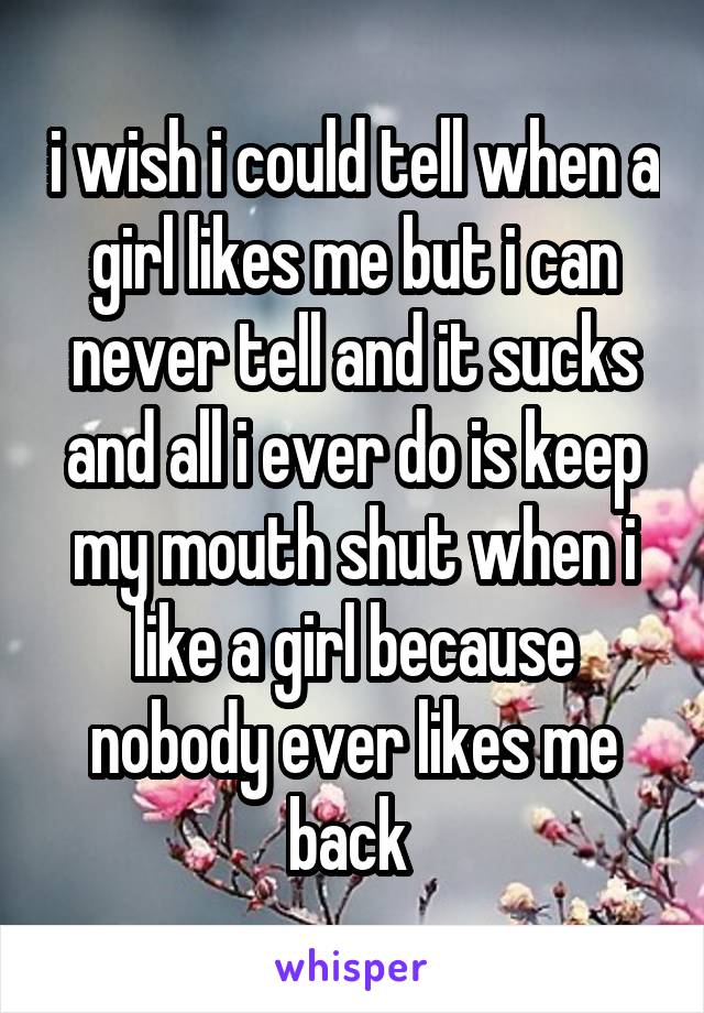 i wish i could tell when a girl likes me but i can never tell and it sucks and all i ever do is keep my mouth shut when i like a girl because nobody ever likes me back 