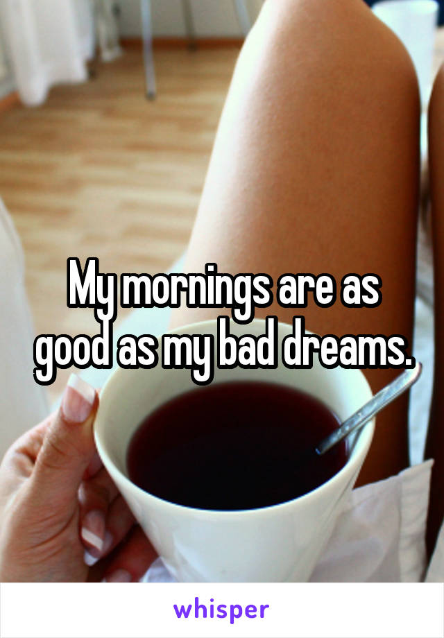 My mornings are as good as my bad dreams.