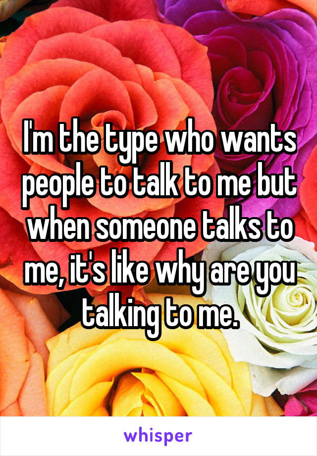 I'm the type who wants people to talk to me but when someone talks to me, it's like why are you talking to me.