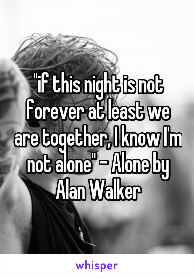 "if this night is not forever at least we are together, I know I'm not alone" - Alone by Alan Walker