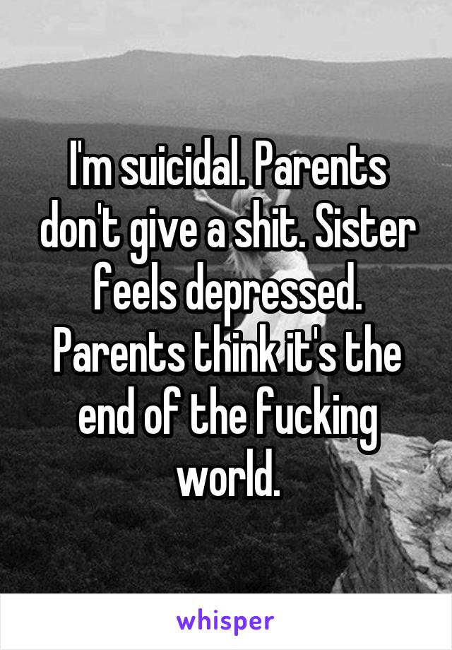I'm suicidal. Parents don't give a shit. Sister feels depressed. Parents think it's the end of the fucking world.