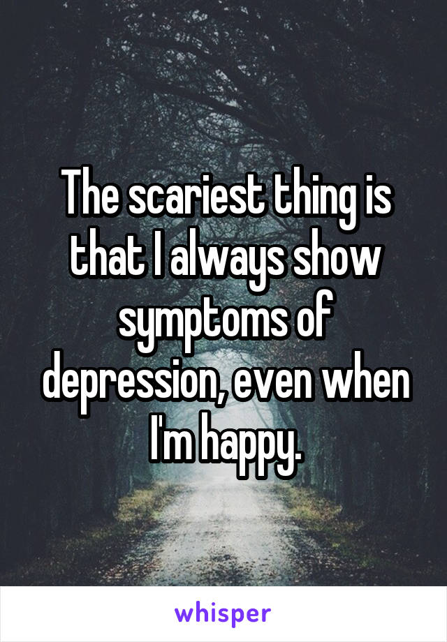 The scariest thing is that I always show symptoms of depression, even when I'm happy.