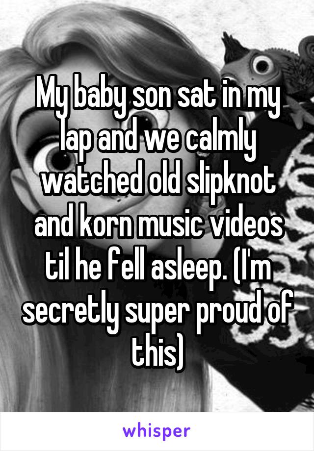 My baby son sat in my lap and we calmly watched old slipknot and korn music videos til he fell asleep. (I'm secretly super proud of this)
