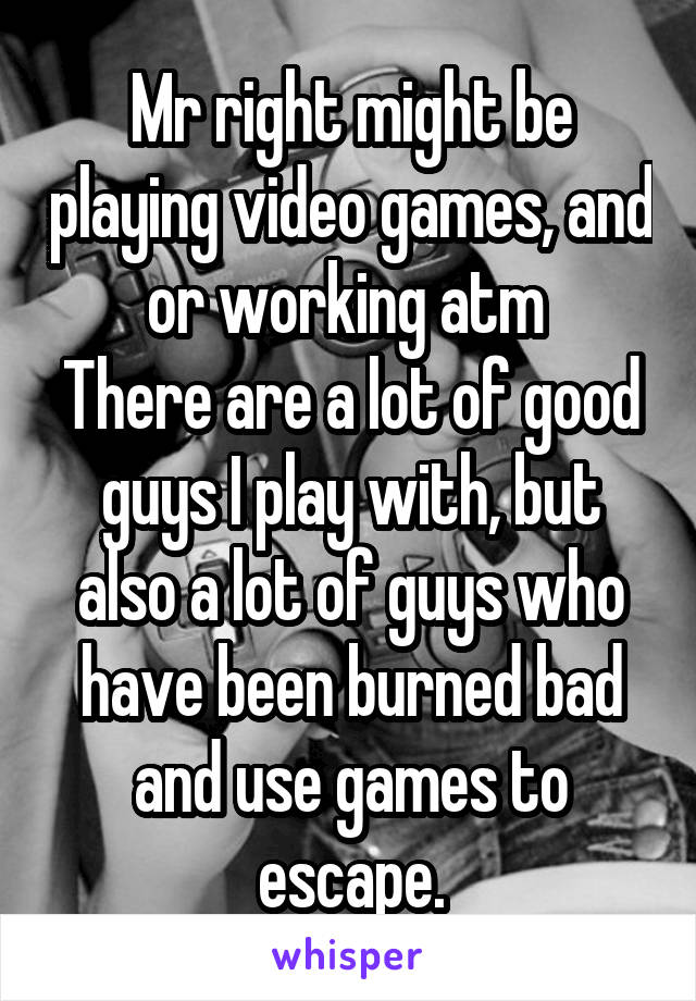 Mr right might be playing video games, and or working atm 
There are a lot of good guys I play with, but also a lot of guys who have been burned bad and use games to escape.