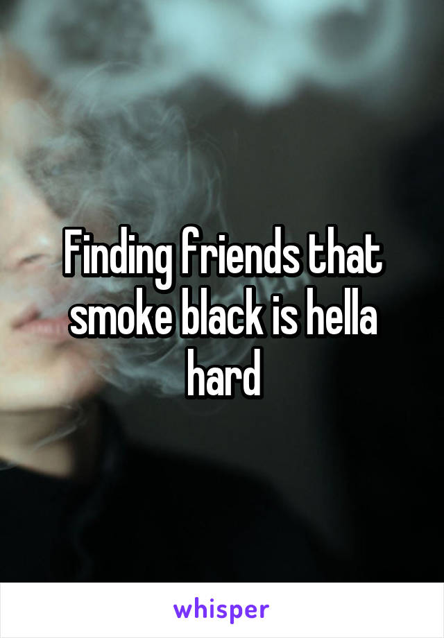 Finding friends that smoke black is hella hard