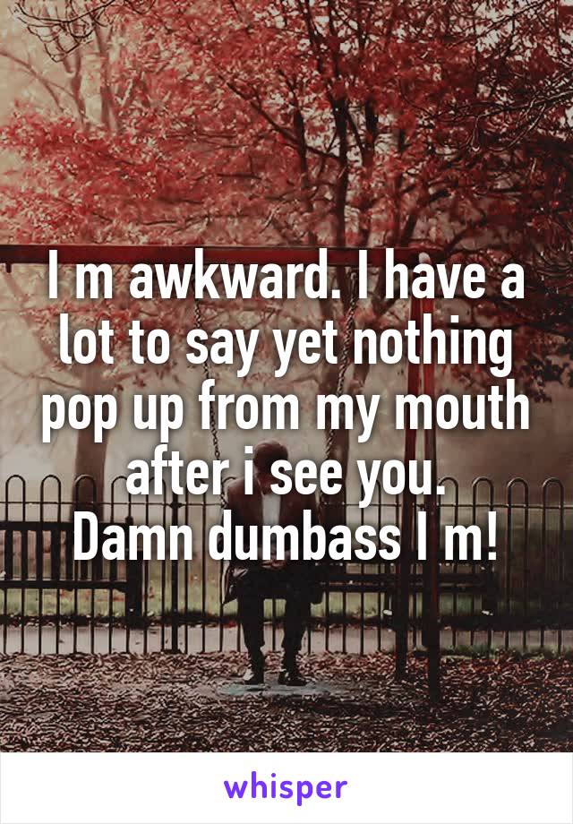 I m awkward. I have a lot to say yet nothing pop up from my mouth after i see you.
Damn dumbass I m!