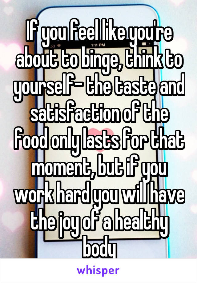 If you feel like you're about to binge, think to yourself- the taste and satisfaction of the food only lasts for that moment, but if you work hard you will have the joy of a healthy body