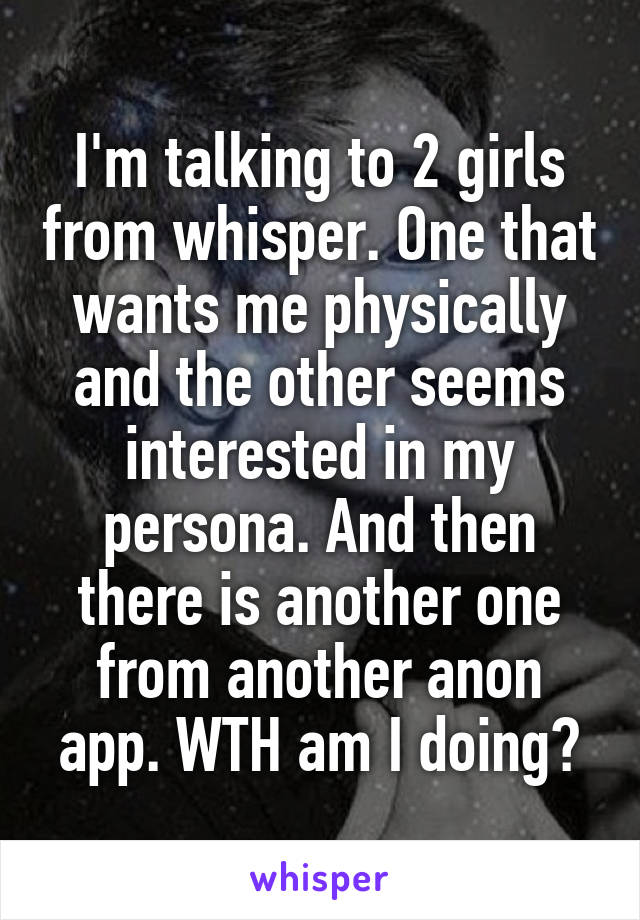 I'm talking to 2 girls from whisper. One that wants me physically and the other seems interested in my persona. And then there is another one from another anon app. WTH am I doing?