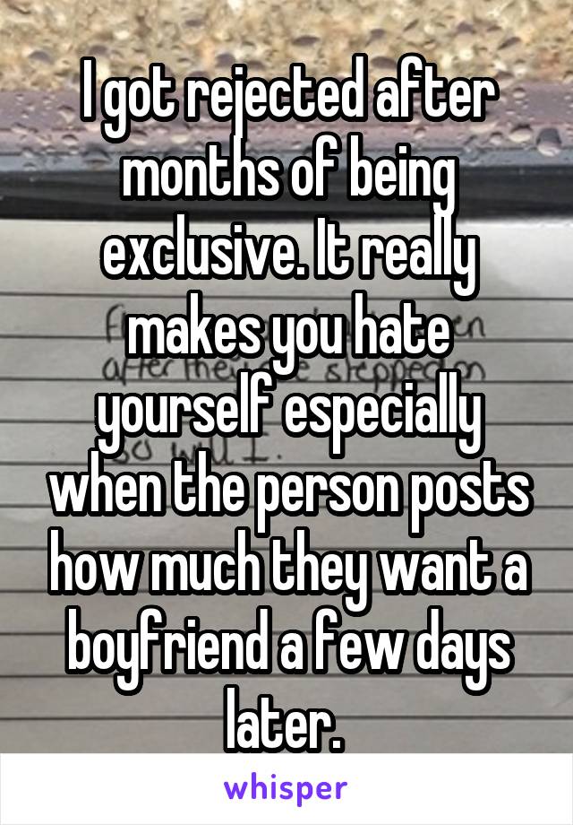 I got rejected after months of being exclusive. It really makes you hate yourself especially when the person posts how much they want a boyfriend a few days later. 