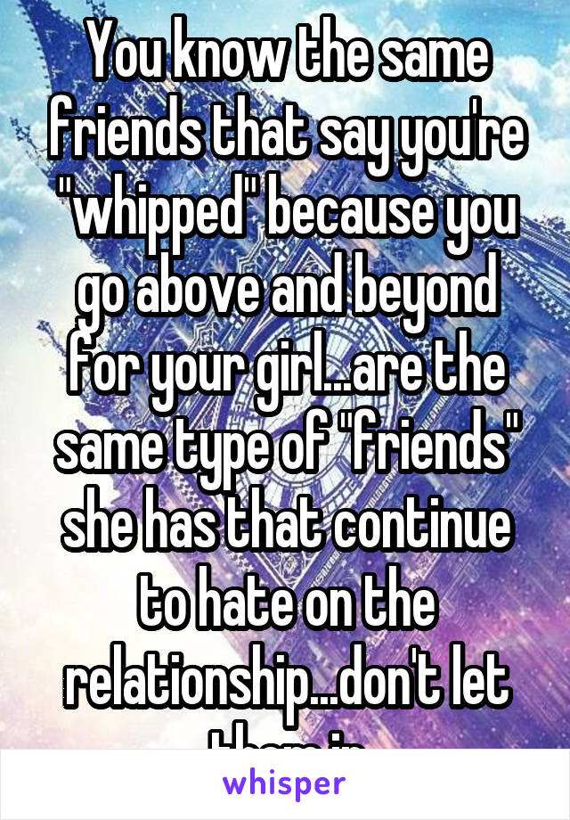 You know the same friends that say you're "whipped" because you go above and beyond for your girl...are the same type of "friends" she has that continue to hate on the relationship...don't let them in