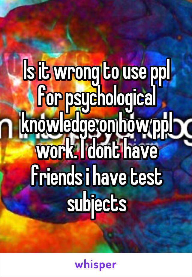 Is it wrong to use ppl for psychological knowledge on how ppl work. I dont have friends i have test subjects