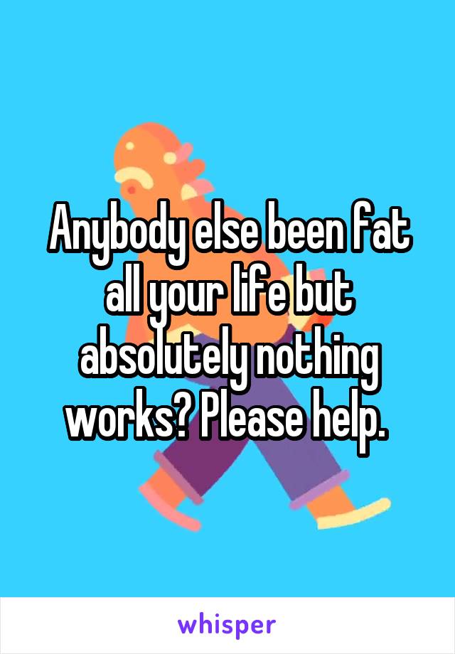 Anybody else been fat all your life but absolutely nothing works? Please help. 