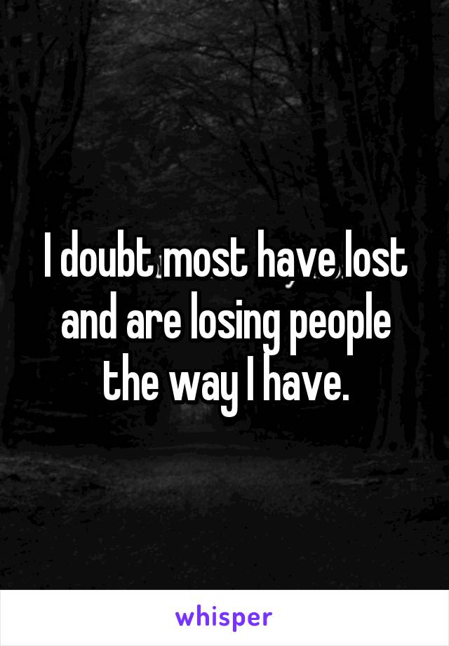 I doubt most have lost and are losing people the way I have.