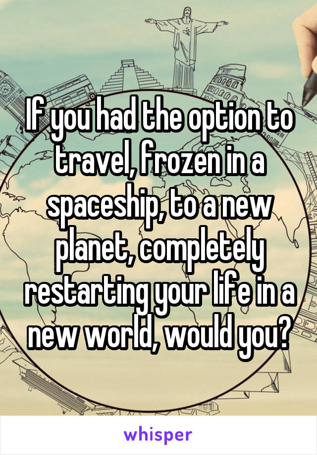 If you had the option to travel, frozen in a spaceship, to a new planet, completely restarting your life in a new world, would you?